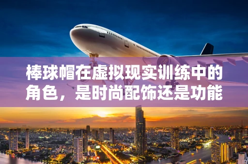棒球帽在虚拟现实训练中的角色，是时尚配饰还是功能装备？