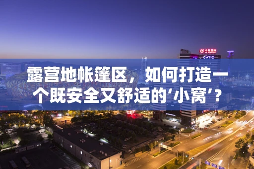 露营地帐篷区，如何打造一个既安全又舒适的‘小窝’？