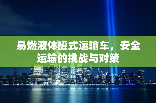 易燃液体罐式运输车，安全运输的挑战与对策