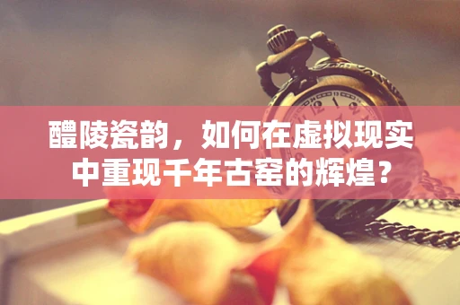 醴陵瓷韵，如何在虚拟现实中重现千年古窑的辉煌？