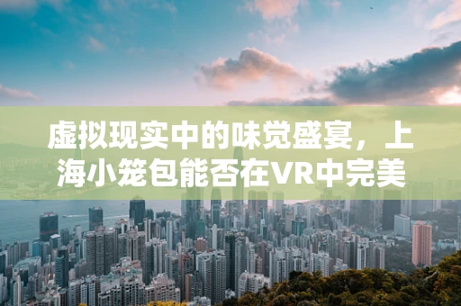 虚拟现实中的味觉盛宴，上海小笼包能否在VR中完美复刻？
