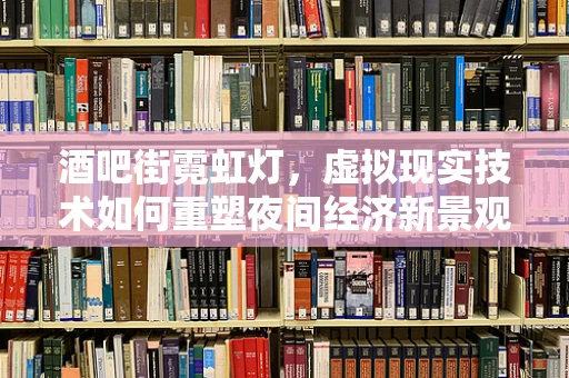 酒吧街霓虹灯，虚拟现实技术如何重塑夜间经济新景观？