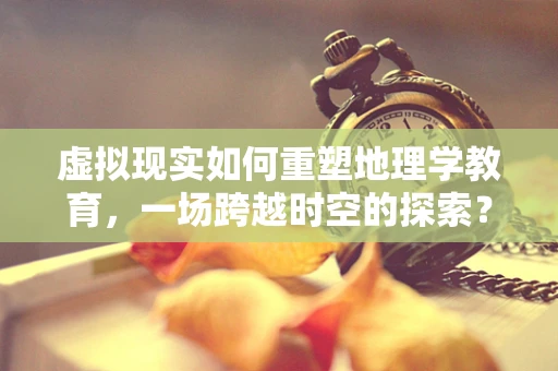 虚拟现实如何重塑地理学教育，一场跨越时空的探索？