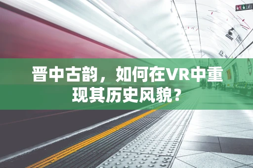 晋中古韵，如何在VR中重现其历史风貌？