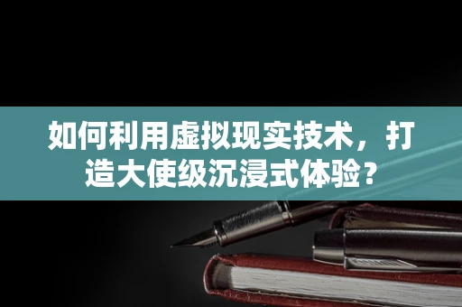 如何利用虚拟现实技术，打造大使级沉浸式体验？