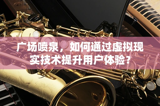 广场喷泉，如何通过虚拟现实技术提升用户体验？