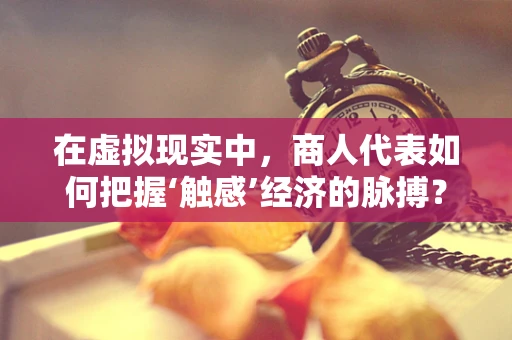 在虚拟现实中，商人代表如何把握‘触感’经济的脉搏？