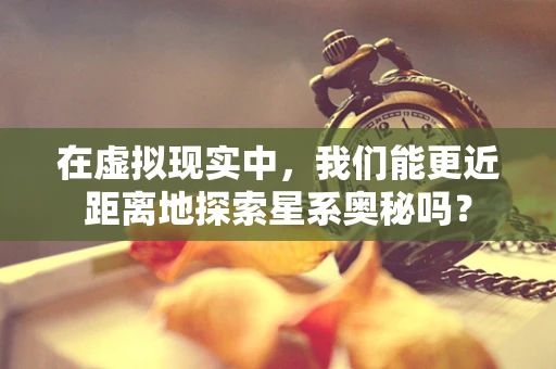 在虚拟现实中，我们能更近距离地探索星系奥秘吗？