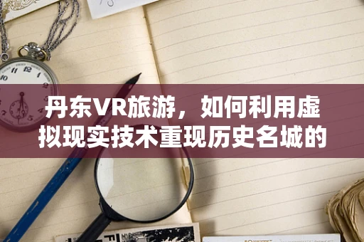 丹东VR旅游，如何利用虚拟现实技术重现历史名城的魅力？