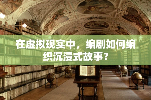 在虚拟现实中，编剧如何编织沉浸式故事？