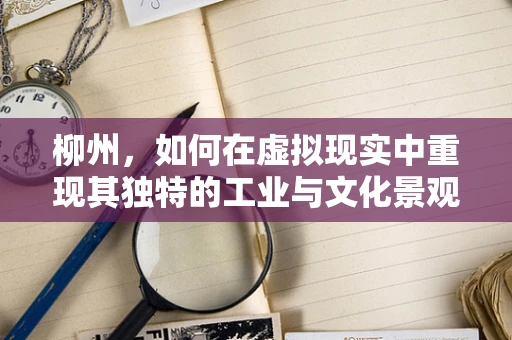 柳州，如何在虚拟现实中重现其独特的工业与文化景观？
