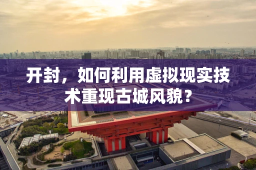 开封，如何利用虚拟现实技术重现古城风貌？