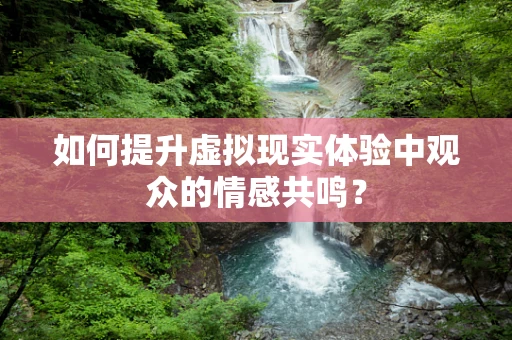 如何提升虚拟现实体验中观众的情感共鸣？
