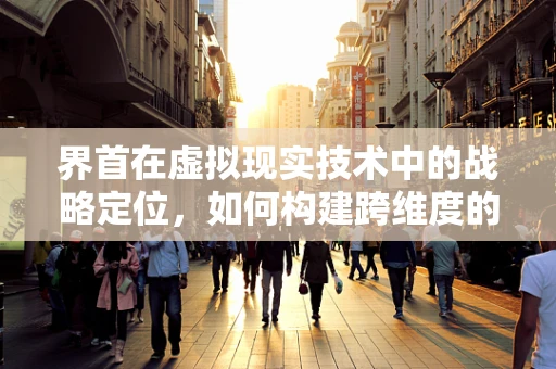 界首在虚拟现实技术中的战略定位，如何构建跨维度的交互体验？