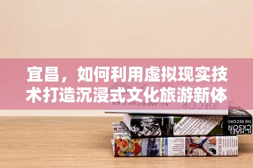 宜昌，如何利用虚拟现实技术打造沉浸式文化旅游新体验？