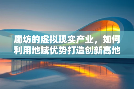 廊坊的虚拟现实产业，如何利用地域优势打造创新高地？