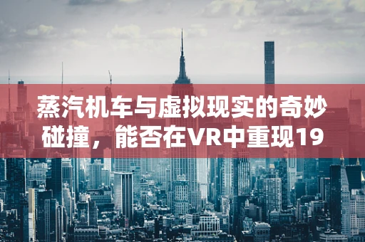 蒸汽机车与虚拟现实的奇妙碰撞，能否在VR中重现19世纪的蒸汽时代？