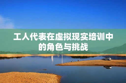 工人代表在虚拟现实培训中的角色与挑战