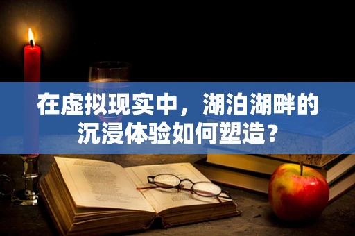 在虚拟现实中，湖泊湖畔的沉浸体验如何塑造？