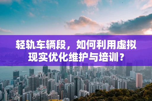 轻轨车辆段，如何利用虚拟现实优化维护与培训？