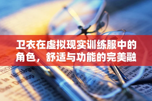 卫衣在虚拟现实训练服中的角色，舒适与功能的完美融合？