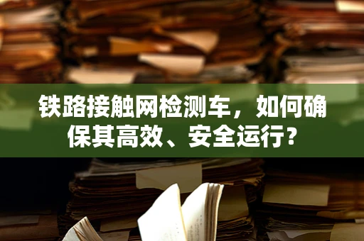 铁路接触网检测车，如何确保其高效、安全运行？