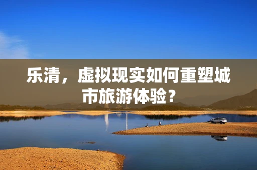 乐清，虚拟现实如何重塑城市旅游体验？