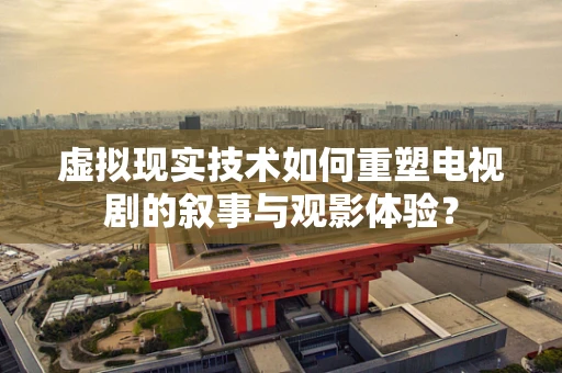虚拟现实技术如何重塑电视剧的叙事与观影体验？