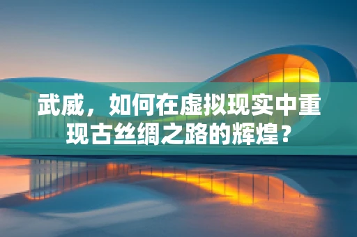 武威，如何在虚拟现实中重现古丝绸之路的辉煌？