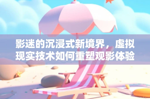 影迷的沉浸式新境界，虚拟现实技术如何重塑观影体验？