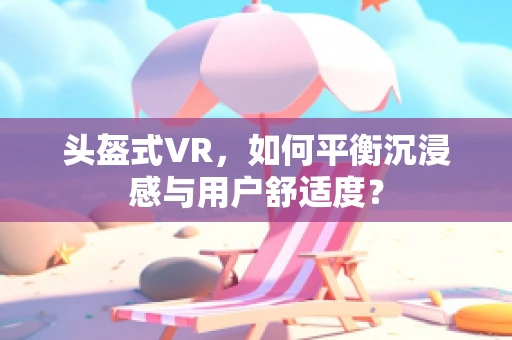 头盔式VR，如何平衡沉浸感与用户舒适度？