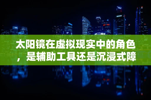 太阳镜在虚拟现实中的角色，是辅助工具还是沉浸式障碍？