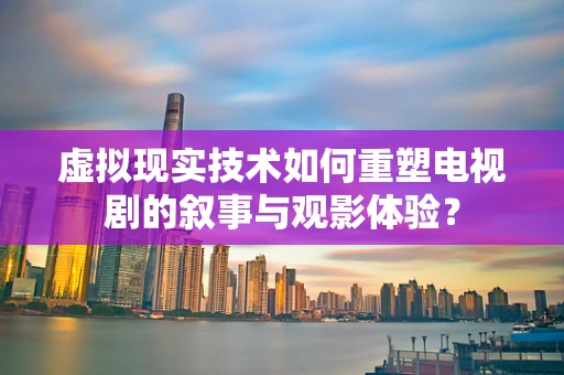虚拟现实技术如何重塑电视剧的叙事与观影体验？