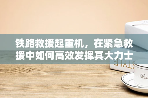 铁路救援起重机，在紧急救援中如何高效发挥其大力士作用？