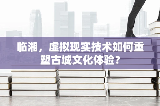 临湘，虚拟现实技术如何重塑古城文化体验？