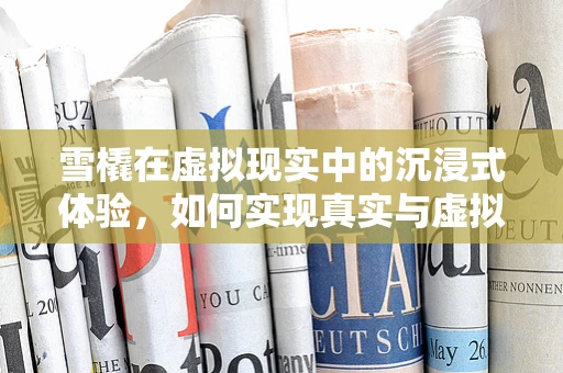 雪橇在虚拟现实中的沉浸式体验，如何实现真实与虚拟的完美融合？