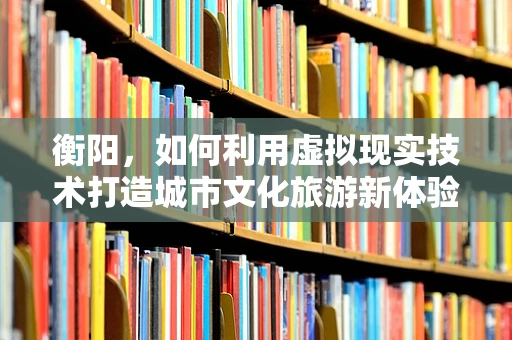 衡阳，如何利用虚拟现实技术打造城市文化旅游新体验？