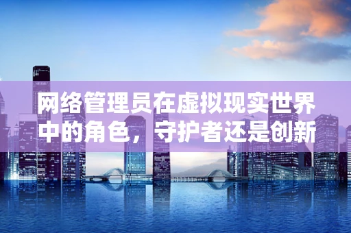 网络管理员在虚拟现实世界中的角色，守护者还是创新者？