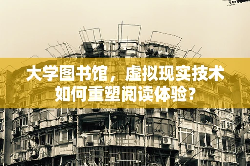 大学图书馆，虚拟现实技术如何重塑阅读体验？