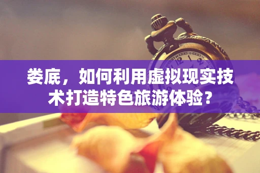 娄底，如何利用虚拟现实技术打造特色旅游体验？