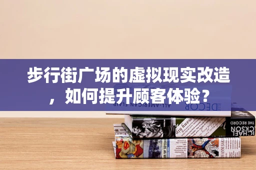 步行街广场的虚拟现实改造，如何提升顾客体验？