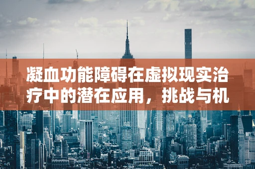 凝血功能障碍在虚拟现实治疗中的潜在应用，挑战与机遇并存？