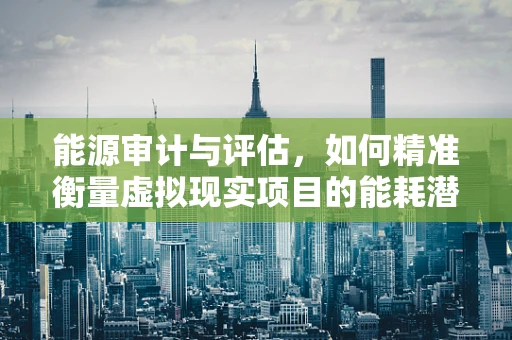 能源审计与评估，如何精准衡量虚拟现实项目的能耗潜力？
