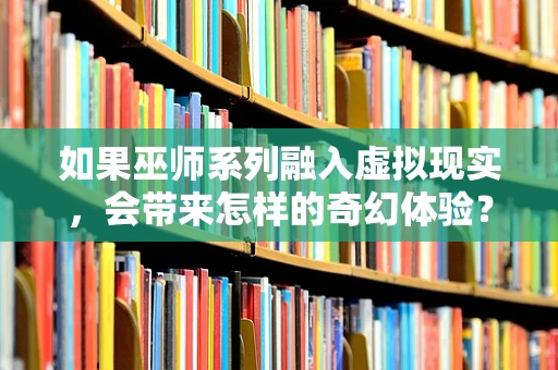 如果巫师系列融入虚拟现实，会带来怎样的奇幻体验？