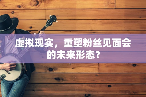 虚拟现实，重塑粉丝见面会的未来形态？