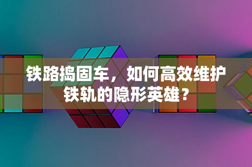 铁路捣固车，如何高效维护铁轨的隐形英雄？