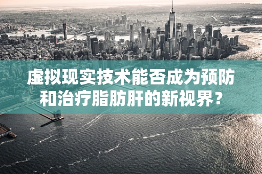 虚拟现实技术能否成为预防和治疗脂肪肝的新视界？
