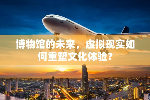 博物馆的未来，虚拟现实如何重塑文化体验？