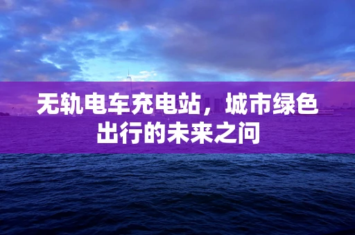 无轨电车充电站，城市绿色出行的未来之问