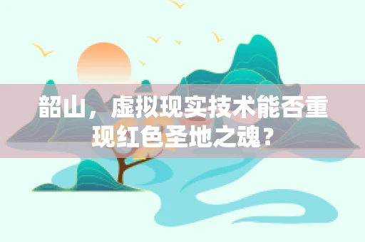 韶山，虚拟现实技术能否重现红色圣地之魂？